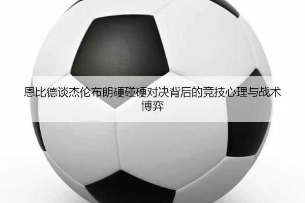 恩比德谈杰伦布朗硬碰硬对决背后的竞技心理与战术博弈（XINGCAISPORTS）